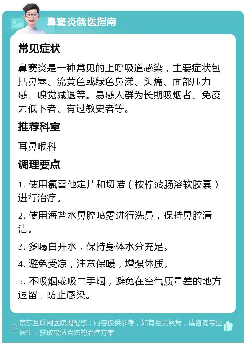 鼻窦炎就医指南 常见症状 鼻窦炎是一种常见的上呼吸道感染，主要症状包括鼻塞、流黄色或绿色鼻涕、头痛、面部压力感、嗅觉减退等。易感人群为长期吸烟者、免疫力低下者、有过敏史者等。 推荐科室 耳鼻喉科 调理要点 1. 使用氯雷他定片和切诺（桉柠蒎肠溶软胶囊）进行治疗。 2. 使用海盐水鼻腔喷雾进行洗鼻，保持鼻腔清洁。 3. 多喝白开水，保持身体水分充足。 4. 避免受凉，注意保暖，增强体质。 5. 不吸烟或吸二手烟，避免在空气质量差的地方逗留，防止感染。