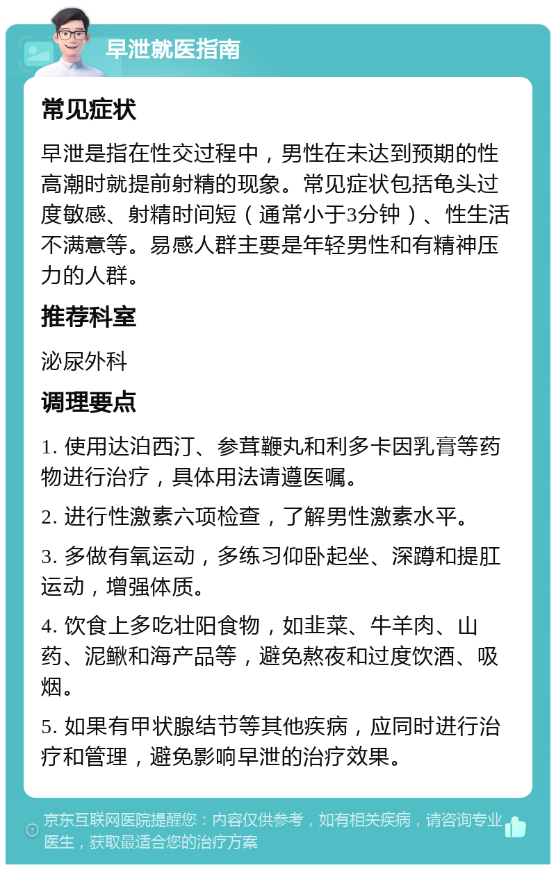 早泄就医指南 常见症状 早泄是指在性交过程中，男性在未达到预期的性高潮时就提前射精的现象。常见症状包括龟头过度敏感、射精时间短（通常小于3分钟）、性生活不满意等。易感人群主要是年轻男性和有精神压力的人群。 推荐科室 泌尿外科 调理要点 1. 使用达泊西汀、参茸鞭丸和利多卡因乳膏等药物进行治疗，具体用法请遵医嘱。 2. 进行性激素六项检查，了解男性激素水平。 3. 多做有氧运动，多练习仰卧起坐、深蹲和提肛运动，增强体质。 4. 饮食上多吃壮阳食物，如韭菜、牛羊肉、山药、泥鳅和海产品等，避免熬夜和过度饮酒、吸烟。 5. 如果有甲状腺结节等其他疾病，应同时进行治疗和管理，避免影响早泄的治疗效果。