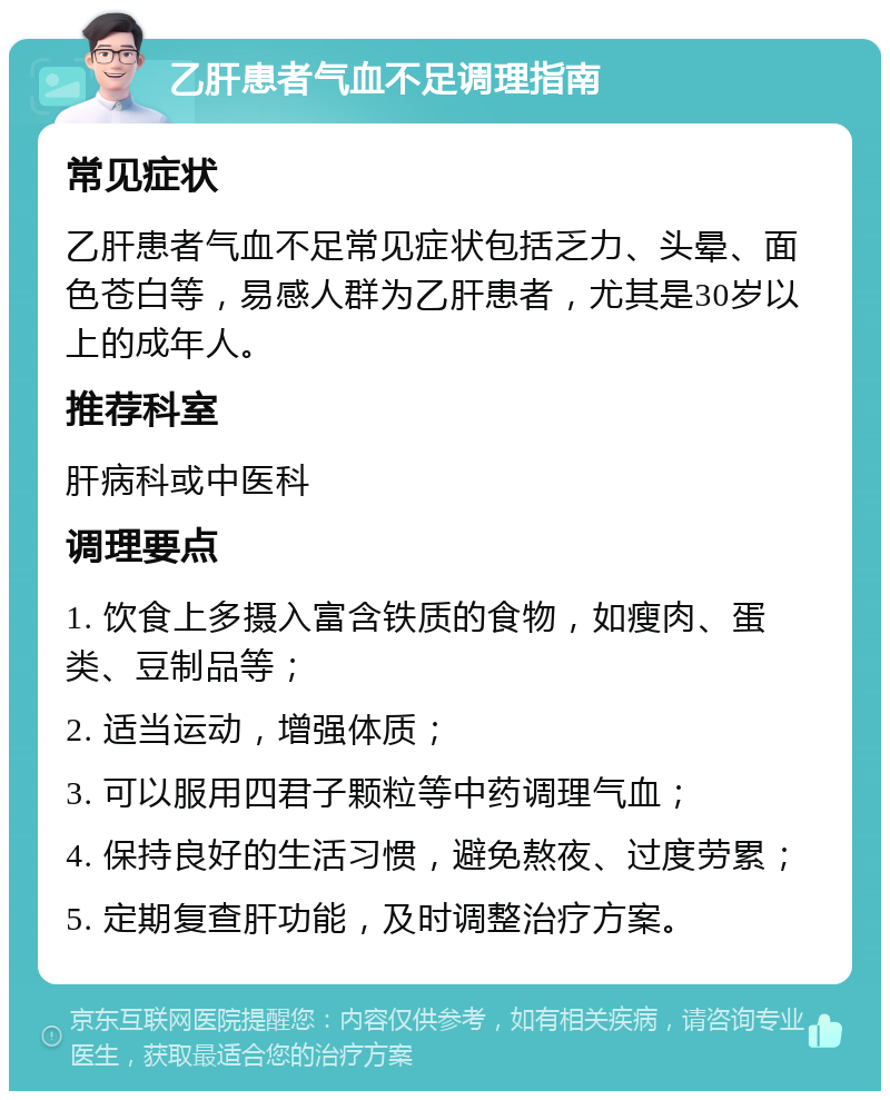 乙肝患者气血不足调理指南 常见症状 乙肝患者气血不足常见症状包括乏力、头晕、面色苍白等，易感人群为乙肝患者，尤其是30岁以上的成年人。 推荐科室 肝病科或中医科 调理要点 1. 饮食上多摄入富含铁质的食物，如瘦肉、蛋类、豆制品等； 2. 适当运动，增强体质； 3. 可以服用四君子颗粒等中药调理气血； 4. 保持良好的生活习惯，避免熬夜、过度劳累； 5. 定期复查肝功能，及时调整治疗方案。