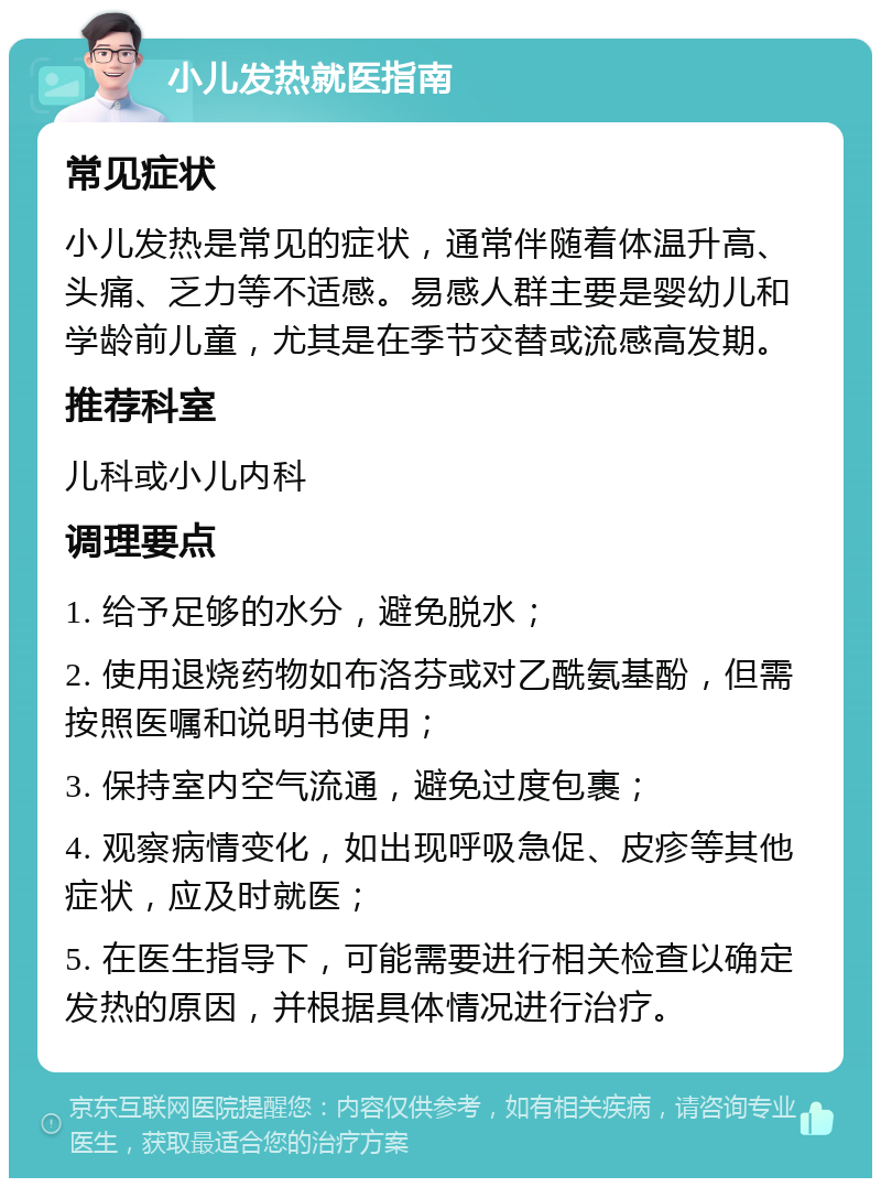 小儿发热就医指南 常见症状 小儿发热是常见的症状，通常伴随着体温升高、头痛、乏力等不适感。易感人群主要是婴幼儿和学龄前儿童，尤其是在季节交替或流感高发期。 推荐科室 儿科或小儿内科 调理要点 1. 给予足够的水分，避免脱水； 2. 使用退烧药物如布洛芬或对乙酰氨基酚，但需按照医嘱和说明书使用； 3. 保持室内空气流通，避免过度包裹； 4. 观察病情变化，如出现呼吸急促、皮疹等其他症状，应及时就医； 5. 在医生指导下，可能需要进行相关检查以确定发热的原因，并根据具体情况进行治疗。