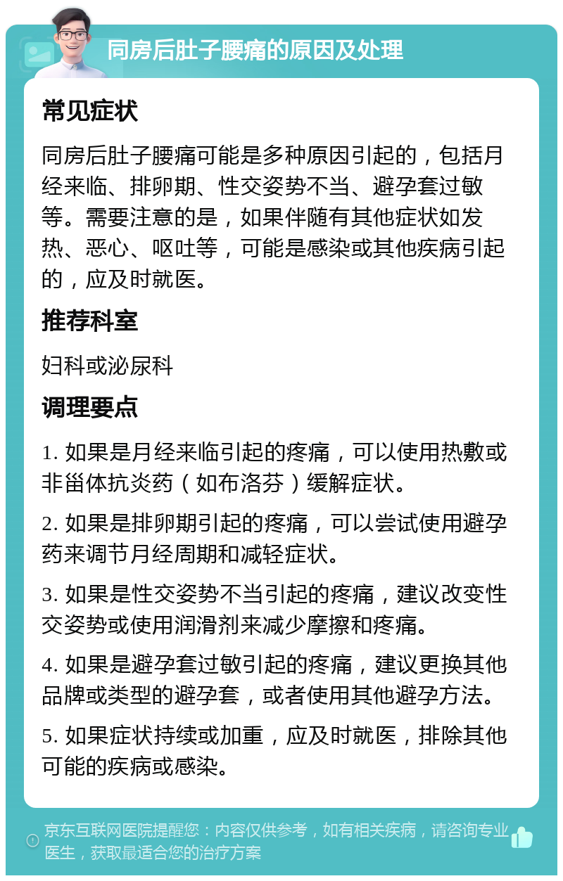 同房后肚子腰痛的原因及处理 常见症状 同房后肚子腰痛可能是多种原因引起的，包括月经来临、排卵期、性交姿势不当、避孕套过敏等。需要注意的是，如果伴随有其他症状如发热、恶心、呕吐等，可能是感染或其他疾病引起的，应及时就医。 推荐科室 妇科或泌尿科 调理要点 1. 如果是月经来临引起的疼痛，可以使用热敷或非甾体抗炎药（如布洛芬）缓解症状。 2. 如果是排卵期引起的疼痛，可以尝试使用避孕药来调节月经周期和减轻症状。 3. 如果是性交姿势不当引起的疼痛，建议改变性交姿势或使用润滑剂来减少摩擦和疼痛。 4. 如果是避孕套过敏引起的疼痛，建议更换其他品牌或类型的避孕套，或者使用其他避孕方法。 5. 如果症状持续或加重，应及时就医，排除其他可能的疾病或感染。