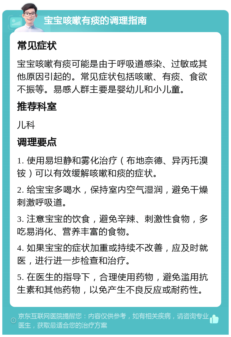 宝宝咳嗽有痰的调理指南 常见症状 宝宝咳嗽有痰可能是由于呼吸道感染、过敏或其他原因引起的。常见症状包括咳嗽、有痰、食欲不振等。易感人群主要是婴幼儿和小儿童。 推荐科室 儿科 调理要点 1. 使用易坦静和雾化治疗（布地奈德、异丙托溴铵）可以有效缓解咳嗽和痰的症状。 2. 给宝宝多喝水，保持室内空气湿润，避免干燥刺激呼吸道。 3. 注意宝宝的饮食，避免辛辣、刺激性食物，多吃易消化、营养丰富的食物。 4. 如果宝宝的症状加重或持续不改善，应及时就医，进行进一步检查和治疗。 5. 在医生的指导下，合理使用药物，避免滥用抗生素和其他药物，以免产生不良反应或耐药性。