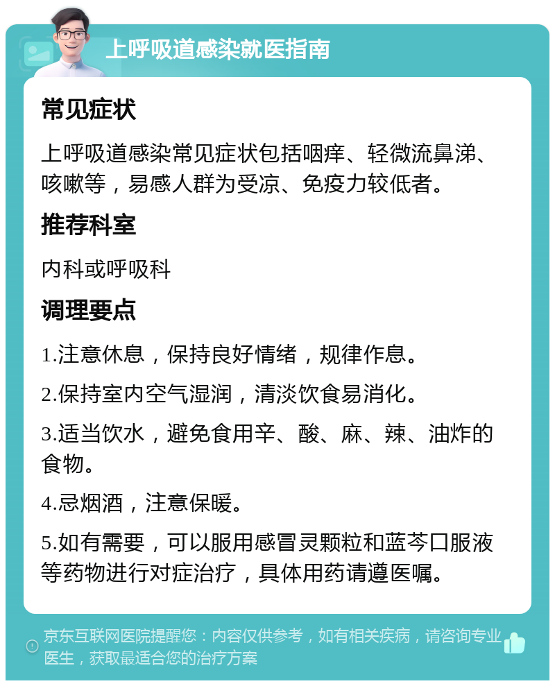 上呼吸道感染就医指南 常见症状 上呼吸道感染常见症状包括咽痒、轻微流鼻涕、咳嗽等，易感人群为受凉、免疫力较低者。 推荐科室 内科或呼吸科 调理要点 1.注意休息，保持良好情绪，规律作息。 2.保持室内空气湿润，清淡饮食易消化。 3.适当饮水，避免食用辛、酸、麻、辣、油炸的食物。 4.忌烟酒，注意保暖。 5.如有需要，可以服用感冒灵颗粒和蓝芩口服液等药物进行对症治疗，具体用药请遵医嘱。