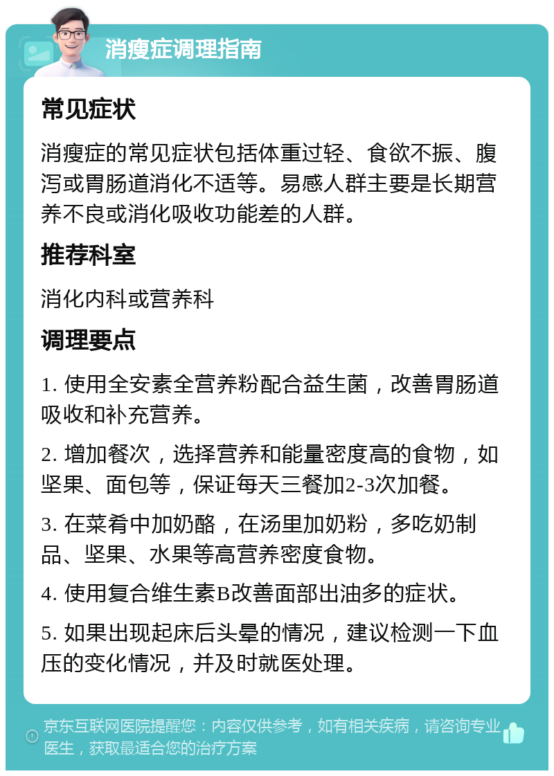 消瘦症调理指南 常见症状 消瘦症的常见症状包括体重过轻、食欲不振、腹泻或胃肠道消化不适等。易感人群主要是长期营养不良或消化吸收功能差的人群。 推荐科室 消化内科或营养科 调理要点 1. 使用全安素全营养粉配合益生菌，改善胃肠道吸收和补充营养。 2. 增加餐次，选择营养和能量密度高的食物，如坚果、面包等，保证每天三餐加2-3次加餐。 3. 在菜肴中加奶酪，在汤里加奶粉，多吃奶制品、坚果、水果等高营养密度食物。 4. 使用复合维生素B改善面部出油多的症状。 5. 如果出现起床后头晕的情况，建议检测一下血压的变化情况，并及时就医处理。