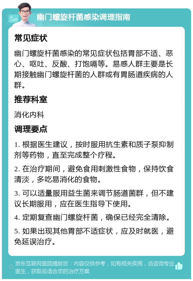 幽门螺旋杆菌感染调理指南 常见症状 幽门螺旋杆菌感染的常见症状包括胃部不适、恶心、呕吐、反酸、打饱嗝等。易感人群主要是长期接触幽门螺旋杆菌的人群或有胃肠道疾病的人群。 推荐科室 消化内科 调理要点 1. 根据医生建议，按时服用抗生素和质子泵抑制剂等药物，直至完成整个疗程。 2. 在治疗期间，避免食用刺激性食物，保持饮食清淡，多吃易消化的食物。 3. 可以适量服用益生菌来调节肠道菌群，但不建议长期服用，应在医生指导下使用。 4. 定期复查幽门螺旋杆菌，确保已经完全清除。 5. 如果出现其他胃部不适症状，应及时就医，避免延误治疗。