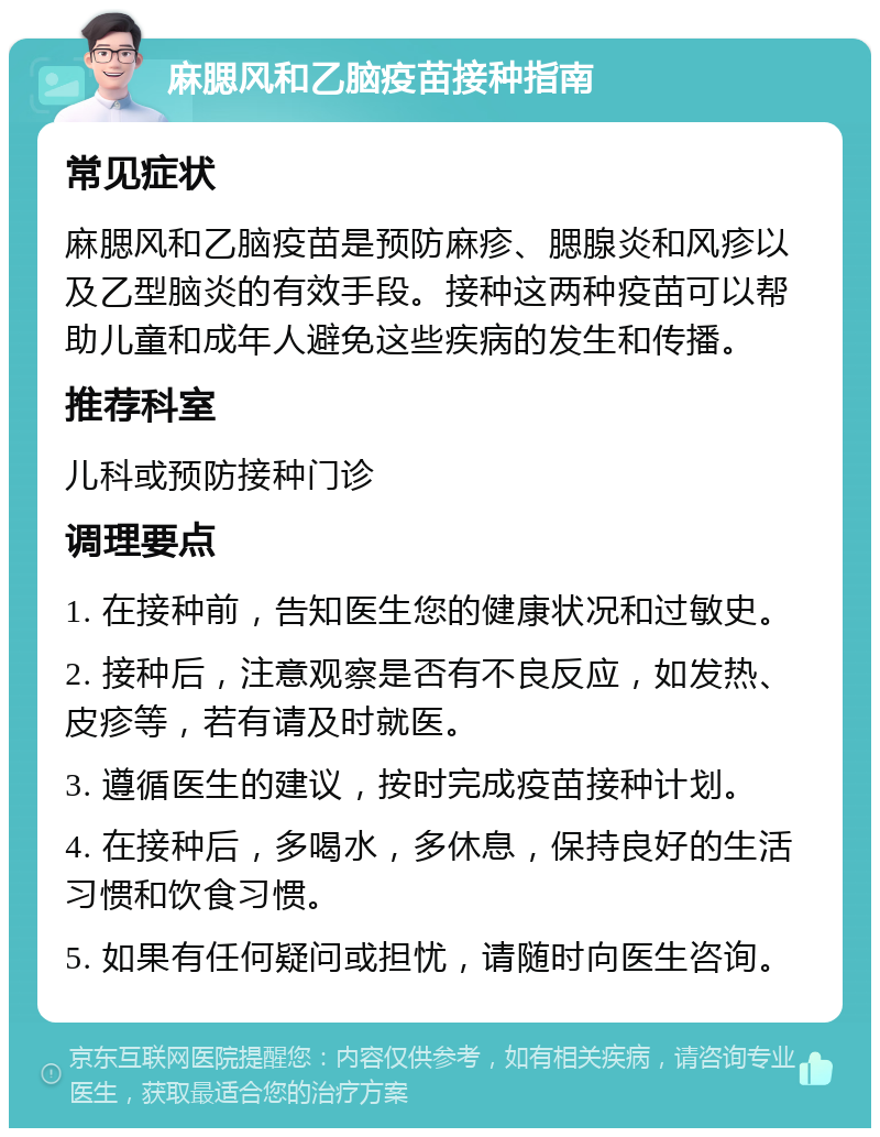 麻腮风和乙脑疫苗接种指南 常见症状 麻腮风和乙脑疫苗是预防麻疹、腮腺炎和风疹以及乙型脑炎的有效手段。接种这两种疫苗可以帮助儿童和成年人避免这些疾病的发生和传播。 推荐科室 儿科或预防接种门诊 调理要点 1. 在接种前，告知医生您的健康状况和过敏史。 2. 接种后，注意观察是否有不良反应，如发热、皮疹等，若有请及时就医。 3. 遵循医生的建议，按时完成疫苗接种计划。 4. 在接种后，多喝水，多休息，保持良好的生活习惯和饮食习惯。 5. 如果有任何疑问或担忧，请随时向医生咨询。