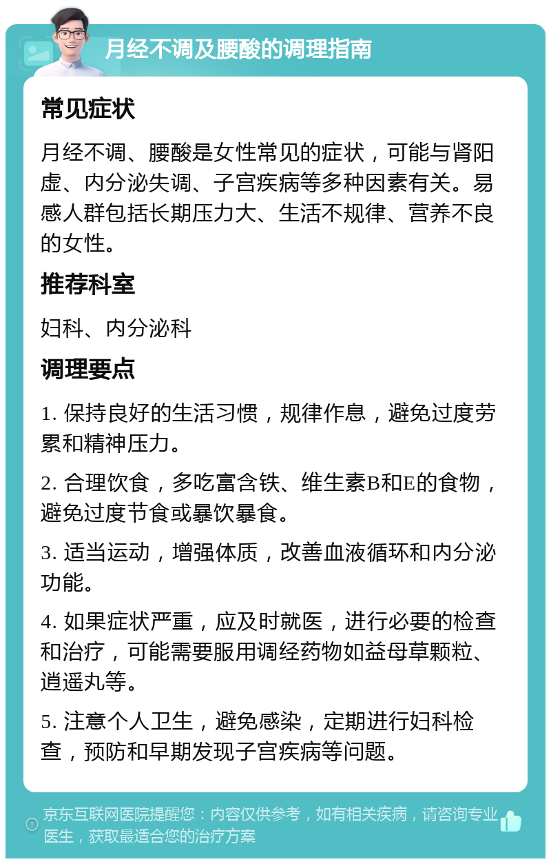 月经不调及腰酸的调理指南 常见症状 月经不调、腰酸是女性常见的症状，可能与肾阳虚、内分泌失调、子宫疾病等多种因素有关。易感人群包括长期压力大、生活不规律、营养不良的女性。 推荐科室 妇科、内分泌科 调理要点 1. 保持良好的生活习惯，规律作息，避免过度劳累和精神压力。 2. 合理饮食，多吃富含铁、维生素B和E的食物，避免过度节食或暴饮暴食。 3. 适当运动，增强体质，改善血液循环和内分泌功能。 4. 如果症状严重，应及时就医，进行必要的检查和治疗，可能需要服用调经药物如益母草颗粒、逍遥丸等。 5. 注意个人卫生，避免感染，定期进行妇科检查，预防和早期发现子宫疾病等问题。