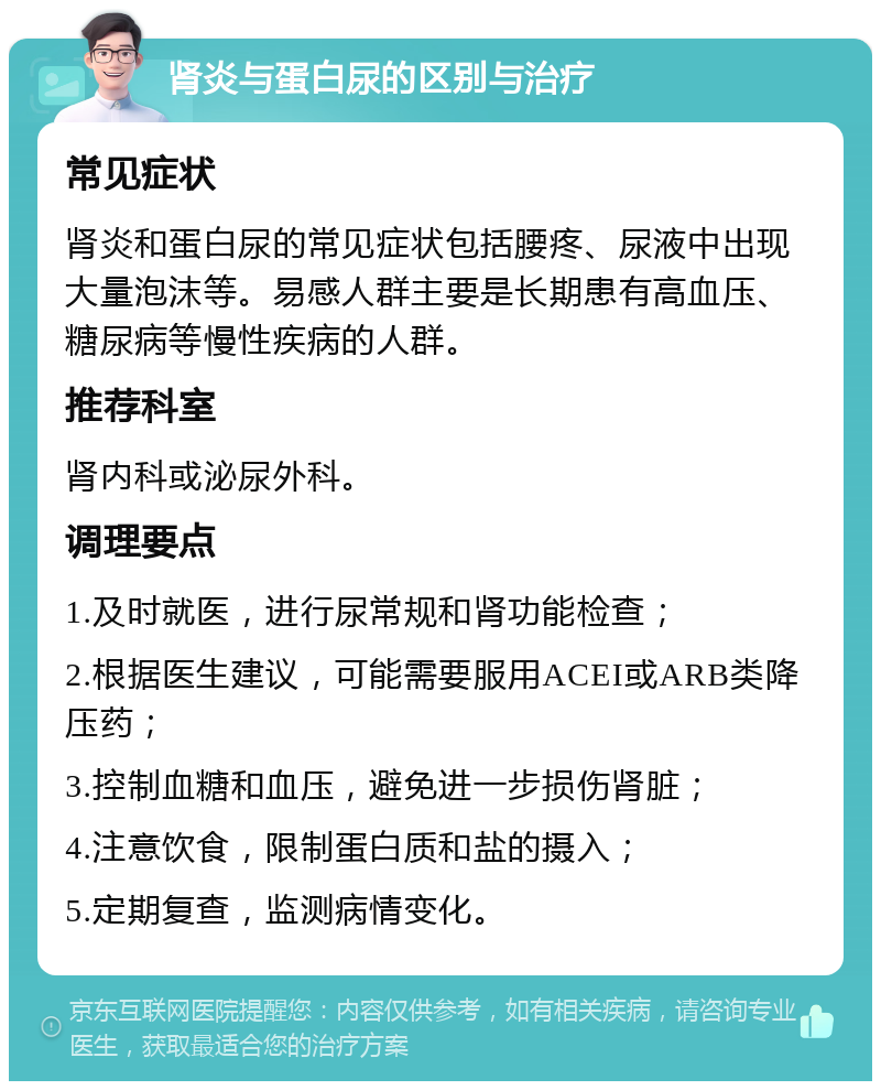 肾炎与蛋白尿的区别与治疗 常见症状 肾炎和蛋白尿的常见症状包括腰疼、尿液中出现大量泡沫等。易感人群主要是长期患有高血压、糖尿病等慢性疾病的人群。 推荐科室 肾内科或泌尿外科。 调理要点 1.及时就医，进行尿常规和肾功能检查； 2.根据医生建议，可能需要服用ACEI或ARB类降压药； 3.控制血糖和血压，避免进一步损伤肾脏； 4.注意饮食，限制蛋白质和盐的摄入； 5.定期复查，监测病情变化。