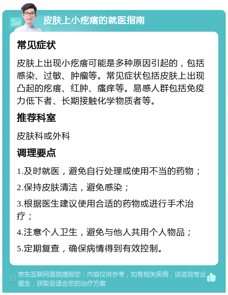 皮肤上小疙瘩的就医指南 常见症状 皮肤上出现小疙瘩可能是多种原因引起的，包括感染、过敏、肿瘤等。常见症状包括皮肤上出现凸起的疙瘩、红肿、瘙痒等。易感人群包括免疫力低下者、长期接触化学物质者等。 推荐科室 皮肤科或外科 调理要点 1.及时就医，避免自行处理或使用不当的药物； 2.保持皮肤清洁，避免感染； 3.根据医生建议使用合适的药物或进行手术治疗； 4.注意个人卫生，避免与他人共用个人物品； 5.定期复查，确保病情得到有效控制。