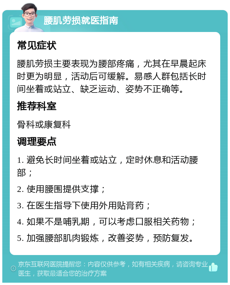 腰肌劳损就医指南 常见症状 腰肌劳损主要表现为腰部疼痛，尤其在早晨起床时更为明显，活动后可缓解。易感人群包括长时间坐着或站立、缺乏运动、姿势不正确等。 推荐科室 骨科或康复科 调理要点 1. 避免长时间坐着或站立，定时休息和活动腰部； 2. 使用腰围提供支撑； 3. 在医生指导下使用外用贴膏药； 4. 如果不是哺乳期，可以考虑口服相关药物； 5. 加强腰部肌肉锻炼，改善姿势，预防复发。