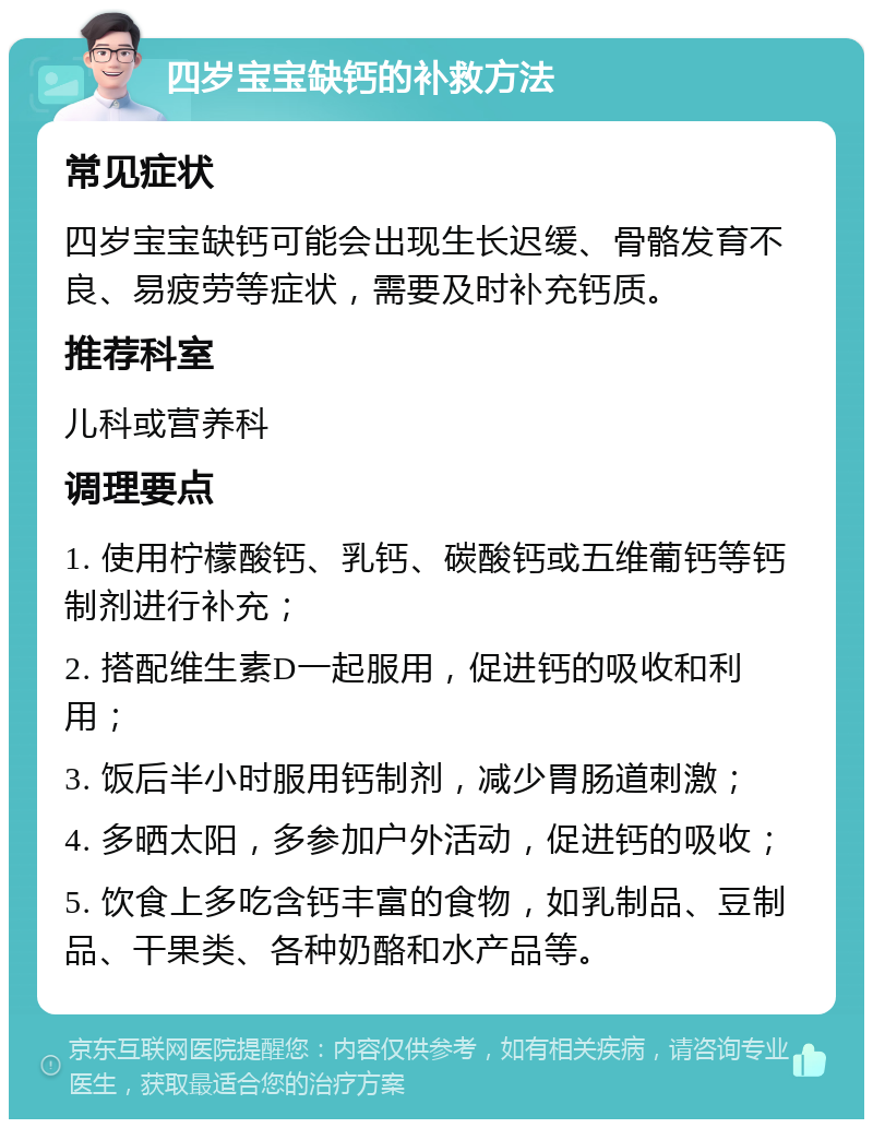 四岁宝宝缺钙的补救方法 常见症状 四岁宝宝缺钙可能会出现生长迟缓、骨骼发育不良、易疲劳等症状，需要及时补充钙质。 推荐科室 儿科或营养科 调理要点 1. 使用柠檬酸钙、乳钙、碳酸钙或五维葡钙等钙制剂进行补充； 2. 搭配维生素D一起服用，促进钙的吸收和利用； 3. 饭后半小时服用钙制剂，减少胃肠道刺激； 4. 多晒太阳，多参加户外活动，促进钙的吸收； 5. 饮食上多吃含钙丰富的食物，如乳制品、豆制品、干果类、各种奶酪和水产品等。