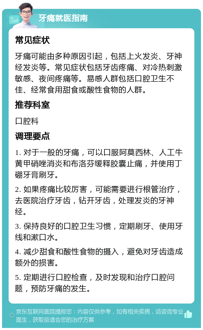 牙痛就医指南 常见症状 牙痛可能由多种原因引起，包括上火发炎、牙神经发炎等。常见症状包括牙齿疼痛、对冷热刺激敏感、夜间疼痛等。易感人群包括口腔卫生不佳、经常食用甜食或酸性食物的人群。 推荐科室 口腔科 调理要点 1. 对于一般的牙痛，可以口服阿莫西林、人工牛黄甲硝唑消炎和布洛芬缓释胶囊止痛，并使用丁硼牙膏刷牙。 2. 如果疼痛比较厉害，可能需要进行根管治疗，去医院治疗牙齿，钻开牙齿，处理发炎的牙神经。 3. 保持良好的口腔卫生习惯，定期刷牙、使用牙线和漱口水。 4. 减少甜食和酸性食物的摄入，避免对牙齿造成额外的损害。 5. 定期进行口腔检查，及时发现和治疗口腔问题，预防牙痛的发生。