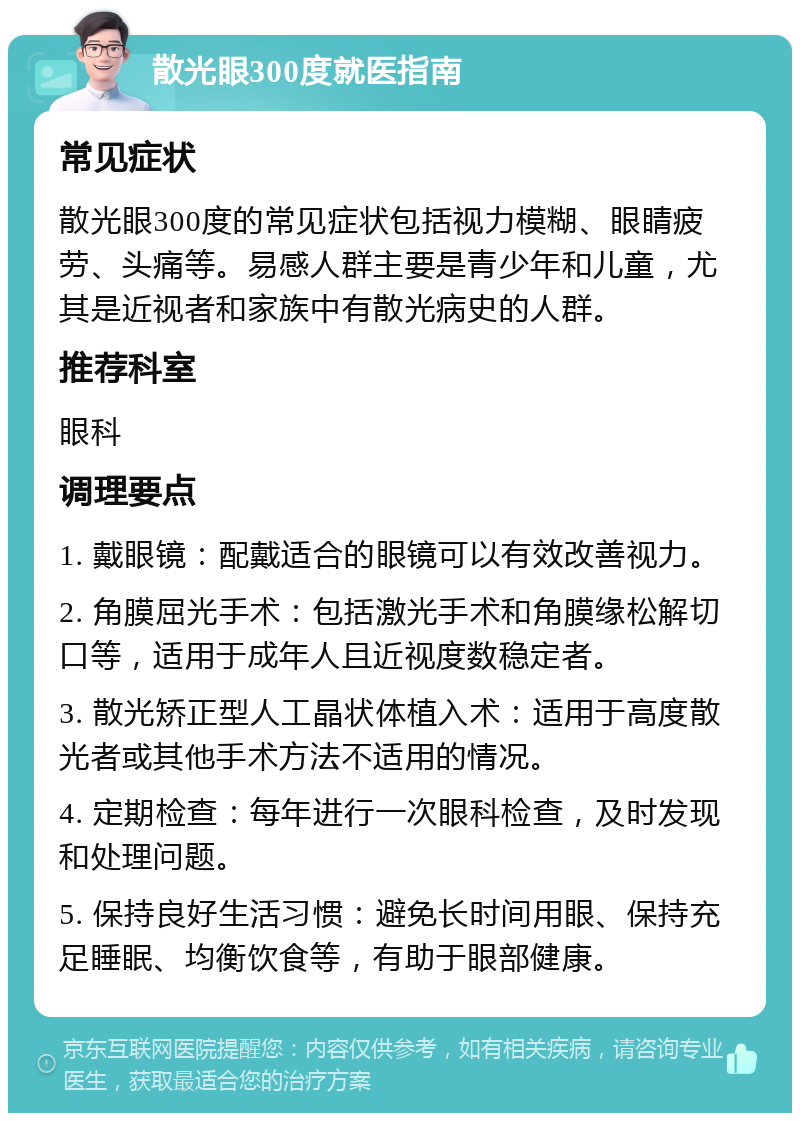 散光眼300度就医指南 常见症状 散光眼300度的常见症状包括视力模糊、眼睛疲劳、头痛等。易感人群主要是青少年和儿童，尤其是近视者和家族中有散光病史的人群。 推荐科室 眼科 调理要点 1. 戴眼镜：配戴适合的眼镜可以有效改善视力。 2. 角膜屈光手术：包括激光手术和角膜缘松解切口等，适用于成年人且近视度数稳定者。 3. 散光矫正型人工晶状体植入术：适用于高度散光者或其他手术方法不适用的情况。 4. 定期检查：每年进行一次眼科检查，及时发现和处理问题。 5. 保持良好生活习惯：避免长时间用眼、保持充足睡眠、均衡饮食等，有助于眼部健康。