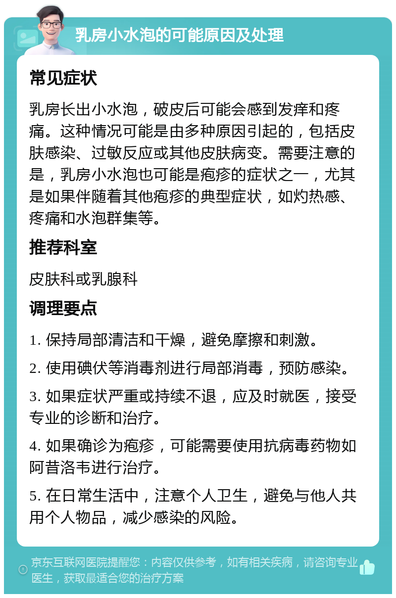 乳房小水泡的可能原因及处理 常见症状 乳房长出小水泡，破皮后可能会感到发痒和疼痛。这种情况可能是由多种原因引起的，包括皮肤感染、过敏反应或其他皮肤病变。需要注意的是，乳房小水泡也可能是疱疹的症状之一，尤其是如果伴随着其他疱疹的典型症状，如灼热感、疼痛和水泡群集等。 推荐科室 皮肤科或乳腺科 调理要点 1. 保持局部清洁和干燥，避免摩擦和刺激。 2. 使用碘伏等消毒剂进行局部消毒，预防感染。 3. 如果症状严重或持续不退，应及时就医，接受专业的诊断和治疗。 4. 如果确诊为疱疹，可能需要使用抗病毒药物如阿昔洛韦进行治疗。 5. 在日常生活中，注意个人卫生，避免与他人共用个人物品，减少感染的风险。