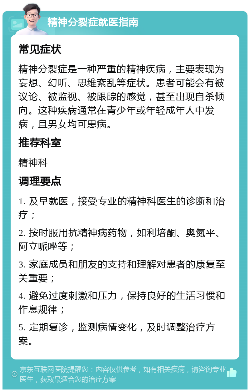 精神分裂症就医指南 常见症状 精神分裂症是一种严重的精神疾病，主要表现为妄想、幻听、思维紊乱等症状。患者可能会有被议论、被监视、被跟踪的感觉，甚至出现自杀倾向。这种疾病通常在青少年或年轻成年人中发病，且男女均可患病。 推荐科室 精神科 调理要点 1. 及早就医，接受专业的精神科医生的诊断和治疗； 2. 按时服用抗精神病药物，如利培酮、奥氮平、阿立哌唑等； 3. 家庭成员和朋友的支持和理解对患者的康复至关重要； 4. 避免过度刺激和压力，保持良好的生活习惯和作息规律； 5. 定期复诊，监测病情变化，及时调整治疗方案。