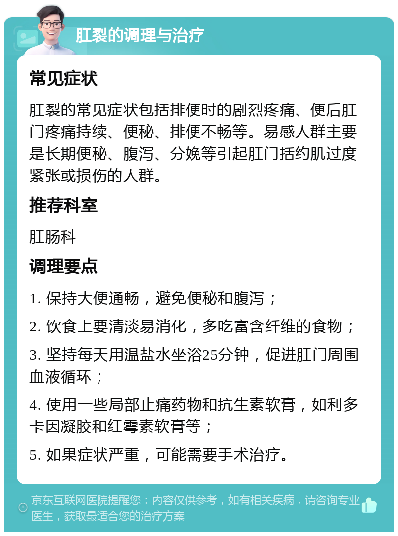 肛裂的调理与治疗 常见症状 肛裂的常见症状包括排便时的剧烈疼痛、便后肛门疼痛持续、便秘、排便不畅等。易感人群主要是长期便秘、腹泻、分娩等引起肛门括约肌过度紧张或损伤的人群。 推荐科室 肛肠科 调理要点 1. 保持大便通畅，避免便秘和腹泻； 2. 饮食上要清淡易消化，多吃富含纤维的食物； 3. 坚持每天用温盐水坐浴25分钟，促进肛门周围血液循环； 4. 使用一些局部止痛药物和抗生素软膏，如利多卡因凝胶和红霉素软膏等； 5. 如果症状严重，可能需要手术治疗。