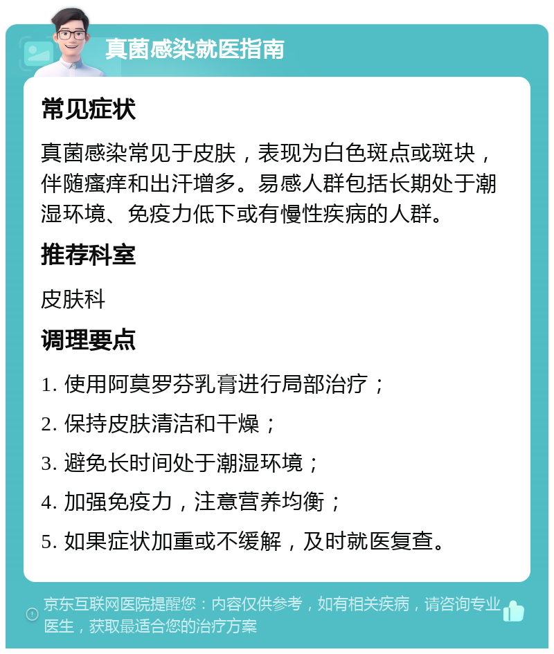 真菌感染就医指南 常见症状 真菌感染常见于皮肤，表现为白色斑点或斑块，伴随瘙痒和出汗增多。易感人群包括长期处于潮湿环境、免疫力低下或有慢性疾病的人群。 推荐科室 皮肤科 调理要点 1. 使用阿莫罗芬乳膏进行局部治疗； 2. 保持皮肤清洁和干燥； 3. 避免长时间处于潮湿环境； 4. 加强免疫力，注意营养均衡； 5. 如果症状加重或不缓解，及时就医复查。