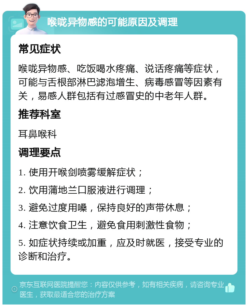 喉咙异物感的可能原因及调理 常见症状 喉咙异物感、吃饭喝水疼痛、说话疼痛等症状，可能与舌根部淋巴滤泡增生、病毒感冒等因素有关，易感人群包括有过感冒史的中老年人群。 推荐科室 耳鼻喉科 调理要点 1. 使用开喉剑喷雾缓解症状； 2. 饮用蒲地兰口服液进行调理； 3. 避免过度用嗓，保持良好的声带休息； 4. 注意饮食卫生，避免食用刺激性食物； 5. 如症状持续或加重，应及时就医，接受专业的诊断和治疗。