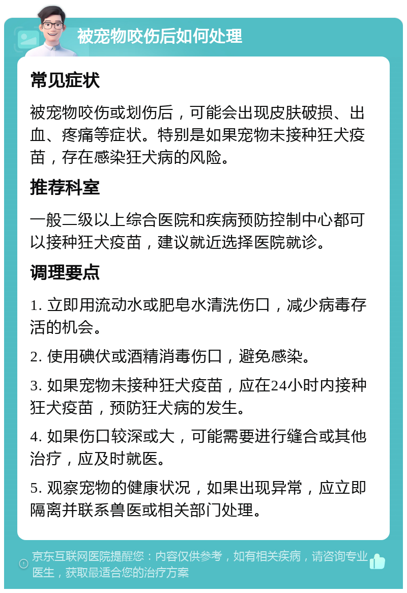 被宠物咬伤后如何处理 常见症状 被宠物咬伤或划伤后，可能会出现皮肤破损、出血、疼痛等症状。特别是如果宠物未接种狂犬疫苗，存在感染狂犬病的风险。 推荐科室 一般二级以上综合医院和疾病预防控制中心都可以接种狂犬疫苗，建议就近选择医院就诊。 调理要点 1. 立即用流动水或肥皂水清洗伤口，减少病毒存活的机会。 2. 使用碘伏或酒精消毒伤口，避免感染。 3. 如果宠物未接种狂犬疫苗，应在24小时内接种狂犬疫苗，预防狂犬病的发生。 4. 如果伤口较深或大，可能需要进行缝合或其他治疗，应及时就医。 5. 观察宠物的健康状况，如果出现异常，应立即隔离并联系兽医或相关部门处理。