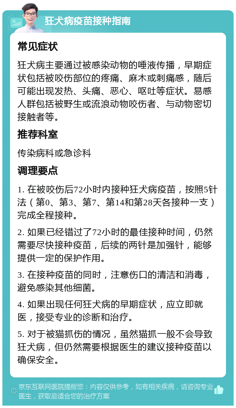 狂犬病疫苗接种指南 常见症状 狂犬病主要通过被感染动物的唾液传播，早期症状包括被咬伤部位的疼痛、麻木或刺痛感，随后可能出现发热、头痛、恶心、呕吐等症状。易感人群包括被野生或流浪动物咬伤者、与动物密切接触者等。 推荐科室 传染病科或急诊科 调理要点 1. 在被咬伤后72小时内接种狂犬病疫苗，按照5针法（第0、第3、第7、第14和第28天各接种一支）完成全程接种。 2. 如果已经错过了72小时的最佳接种时间，仍然需要尽快接种疫苗，后续的两针是加强针，能够提供一定的保护作用。 3. 在接种疫苗的同时，注意伤口的清洁和消毒，避免感染其他细菌。 4. 如果出现任何狂犬病的早期症状，应立即就医，接受专业的诊断和治疗。 5. 对于被猫抓伤的情况，虽然猫抓一般不会导致狂犬病，但仍然需要根据医生的建议接种疫苗以确保安全。