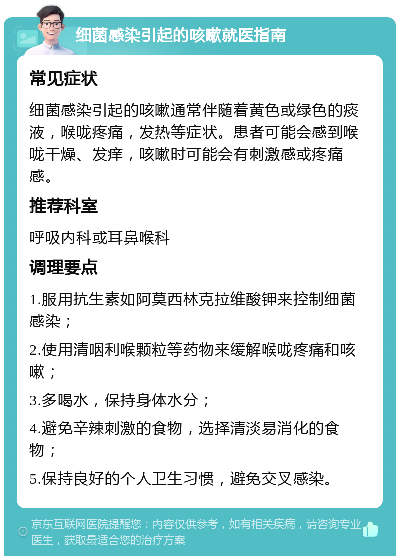 细菌感染引起的咳嗽就医指南 常见症状 细菌感染引起的咳嗽通常伴随着黄色或绿色的痰液，喉咙疼痛，发热等症状。患者可能会感到喉咙干燥、发痒，咳嗽时可能会有刺激感或疼痛感。 推荐科室 呼吸内科或耳鼻喉科 调理要点 1.服用抗生素如阿莫西林克拉维酸钾来控制细菌感染； 2.使用清咽利喉颗粒等药物来缓解喉咙疼痛和咳嗽； 3.多喝水，保持身体水分； 4.避免辛辣刺激的食物，选择清淡易消化的食物； 5.保持良好的个人卫生习惯，避免交叉感染。