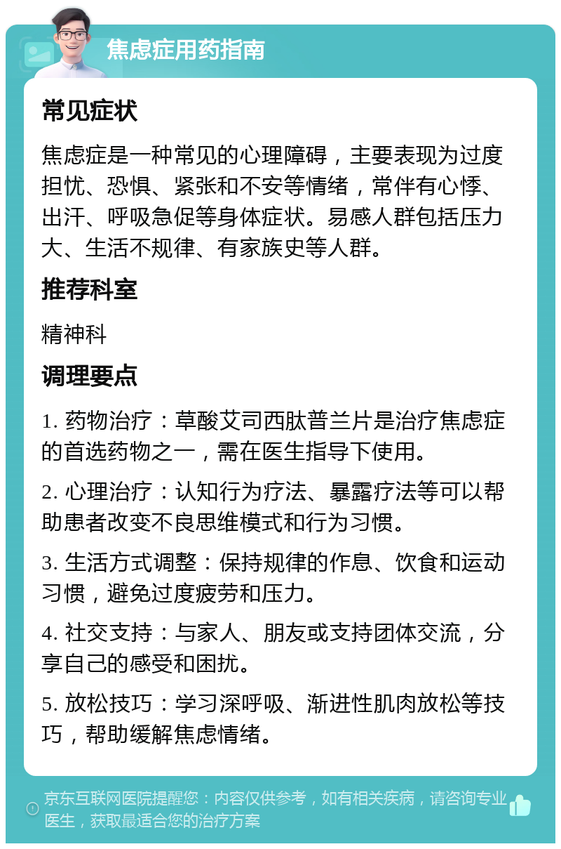 焦虑症用药指南 常见症状 焦虑症是一种常见的心理障碍，主要表现为过度担忧、恐惧、紧张和不安等情绪，常伴有心悸、出汗、呼吸急促等身体症状。易感人群包括压力大、生活不规律、有家族史等人群。 推荐科室 精神科 调理要点 1. 药物治疗：草酸艾司西肽普兰片是治疗焦虑症的首选药物之一，需在医生指导下使用。 2. 心理治疗：认知行为疗法、暴露疗法等可以帮助患者改变不良思维模式和行为习惯。 3. 生活方式调整：保持规律的作息、饮食和运动习惯，避免过度疲劳和压力。 4. 社交支持：与家人、朋友或支持团体交流，分享自己的感受和困扰。 5. 放松技巧：学习深呼吸、渐进性肌肉放松等技巧，帮助缓解焦虑情绪。