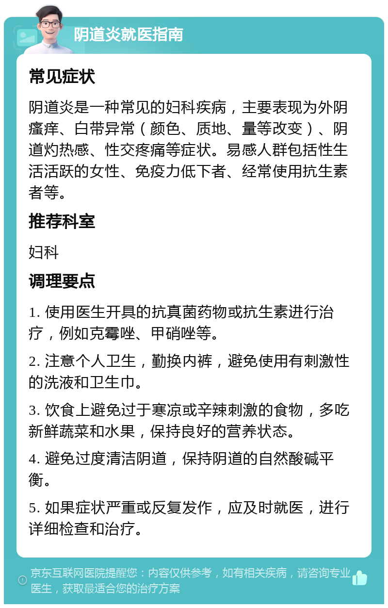 阴道炎就医指南 常见症状 阴道炎是一种常见的妇科疾病，主要表现为外阴瘙痒、白带异常（颜色、质地、量等改变）、阴道灼热感、性交疼痛等症状。易感人群包括性生活活跃的女性、免疫力低下者、经常使用抗生素者等。 推荐科室 妇科 调理要点 1. 使用医生开具的抗真菌药物或抗生素进行治疗，例如克霉唑、甲硝唑等。 2. 注意个人卫生，勤换内裤，避免使用有刺激性的洗液和卫生巾。 3. 饮食上避免过于寒凉或辛辣刺激的食物，多吃新鲜蔬菜和水果，保持良好的营养状态。 4. 避免过度清洁阴道，保持阴道的自然酸碱平衡。 5. 如果症状严重或反复发作，应及时就医，进行详细检查和治疗。