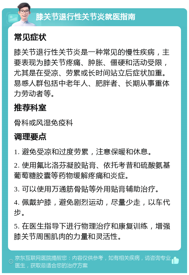 膝关节退行性关节炎就医指南 常见症状 膝关节退行性关节炎是一种常见的慢性疾病，主要表现为膝关节疼痛、肿胀、僵硬和活动受限，尤其是在受凉、劳累或长时间站立后症状加重。易感人群包括中老年人、肥胖者、长期从事重体力劳动者等。 推荐科室 骨科或风湿免疫科 调理要点 1. 避免受凉和过度劳累，注意保暖和休息。 2. 使用氟比洛芬凝胶贴膏、依托考昔和硫酸氨基葡萄糖胶囊等药物缓解疼痛和炎症。 3. 可以使用万通筋骨贴等外用贴膏辅助治疗。 4. 佩戴护膝，避免剧烈运动，尽量少走，以车代步。 5. 在医生指导下进行物理治疗和康复训练，增强膝关节周围肌肉的力量和灵活性。