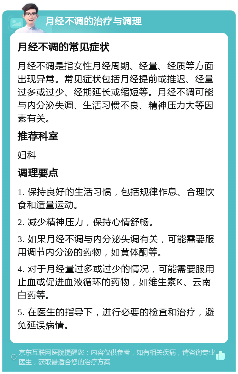 月经不调的治疗与调理 月经不调的常见症状 月经不调是指女性月经周期、经量、经质等方面出现异常。常见症状包括月经提前或推迟、经量过多或过少、经期延长或缩短等。月经不调可能与内分泌失调、生活习惯不良、精神压力大等因素有关。 推荐科室 妇科 调理要点 1. 保持良好的生活习惯，包括规律作息、合理饮食和适量运动。 2. 减少精神压力，保持心情舒畅。 3. 如果月经不调与内分泌失调有关，可能需要服用调节内分泌的药物，如黄体酮等。 4. 对于月经量过多或过少的情况，可能需要服用止血或促进血液循环的药物，如维生素K、云南白药等。 5. 在医生的指导下，进行必要的检查和治疗，避免延误病情。