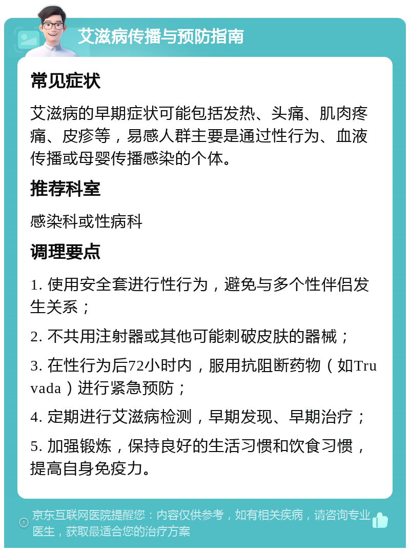 艾滋病传播与预防指南 常见症状 艾滋病的早期症状可能包括发热、头痛、肌肉疼痛、皮疹等，易感人群主要是通过性行为、血液传播或母婴传播感染的个体。 推荐科室 感染科或性病科 调理要点 1. 使用安全套进行性行为，避免与多个性伴侣发生关系； 2. 不共用注射器或其他可能刺破皮肤的器械； 3. 在性行为后72小时内，服用抗阻断药物（如Truvada）进行紧急预防； 4. 定期进行艾滋病检测，早期发现、早期治疗； 5. 加强锻炼，保持良好的生活习惯和饮食习惯，提高自身免疫力。