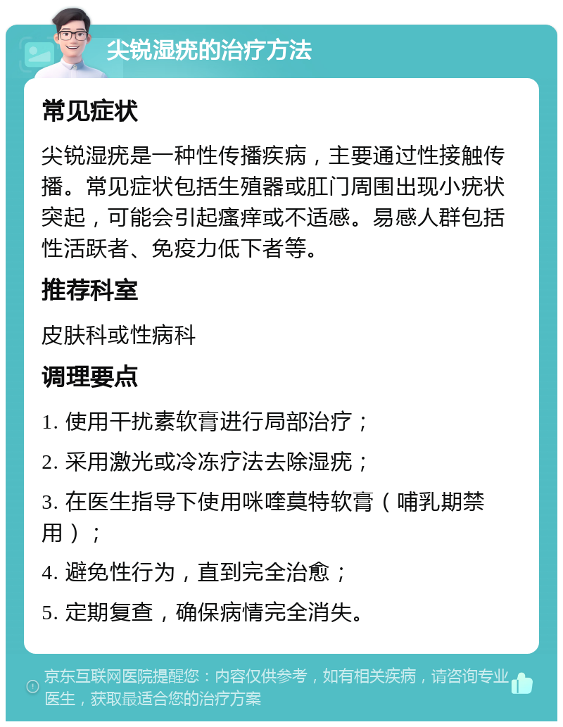 尖锐湿疣的治疗方法 常见症状 尖锐湿疣是一种性传播疾病，主要通过性接触传播。常见症状包括生殖器或肛门周围出现小疣状突起，可能会引起瘙痒或不适感。易感人群包括性活跃者、免疫力低下者等。 推荐科室 皮肤科或性病科 调理要点 1. 使用干扰素软膏进行局部治疗； 2. 采用激光或冷冻疗法去除湿疣； 3. 在医生指导下使用咪喹莫特软膏（哺乳期禁用）； 4. 避免性行为，直到完全治愈； 5. 定期复查，确保病情完全消失。