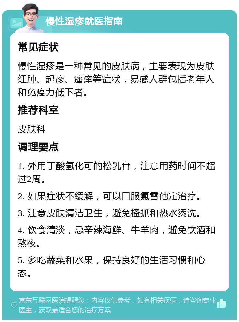 慢性湿疹就医指南 常见症状 慢性湿疹是一种常见的皮肤病，主要表现为皮肤红肿、起疹、瘙痒等症状，易感人群包括老年人和免疫力低下者。 推荐科室 皮肤科 调理要点 1. 外用丁酸氢化可的松乳膏，注意用药时间不超过2周。 2. 如果症状不缓解，可以口服氯雷他定治疗。 3. 注意皮肤清洁卫生，避免搔抓和热水烫洗。 4. 饮食清淡，忌辛辣海鲜、牛羊肉，避免饮酒和熬夜。 5. 多吃蔬菜和水果，保持良好的生活习惯和心态。