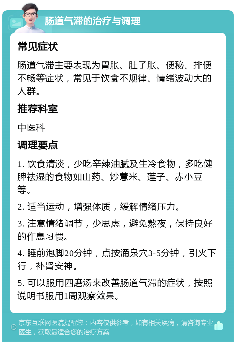 肠道气滞的治疗与调理 常见症状 肠道气滞主要表现为胃胀、肚子胀、便秘、排便不畅等症状，常见于饮食不规律、情绪波动大的人群。 推荐科室 中医科 调理要点 1. 饮食清淡，少吃辛辣油腻及生冷食物，多吃健脾祛湿的食物如山药、炒薏米、莲子、赤小豆等。 2. 适当运动，增强体质，缓解情绪压力。 3. 注意情绪调节，少思虑，避免熬夜，保持良好的作息习惯。 4. 睡前泡脚20分钟，点按涌泉穴3-5分钟，引火下行，补肾安神。 5. 可以服用四磨汤来改善肠道气滞的症状，按照说明书服用1周观察效果。