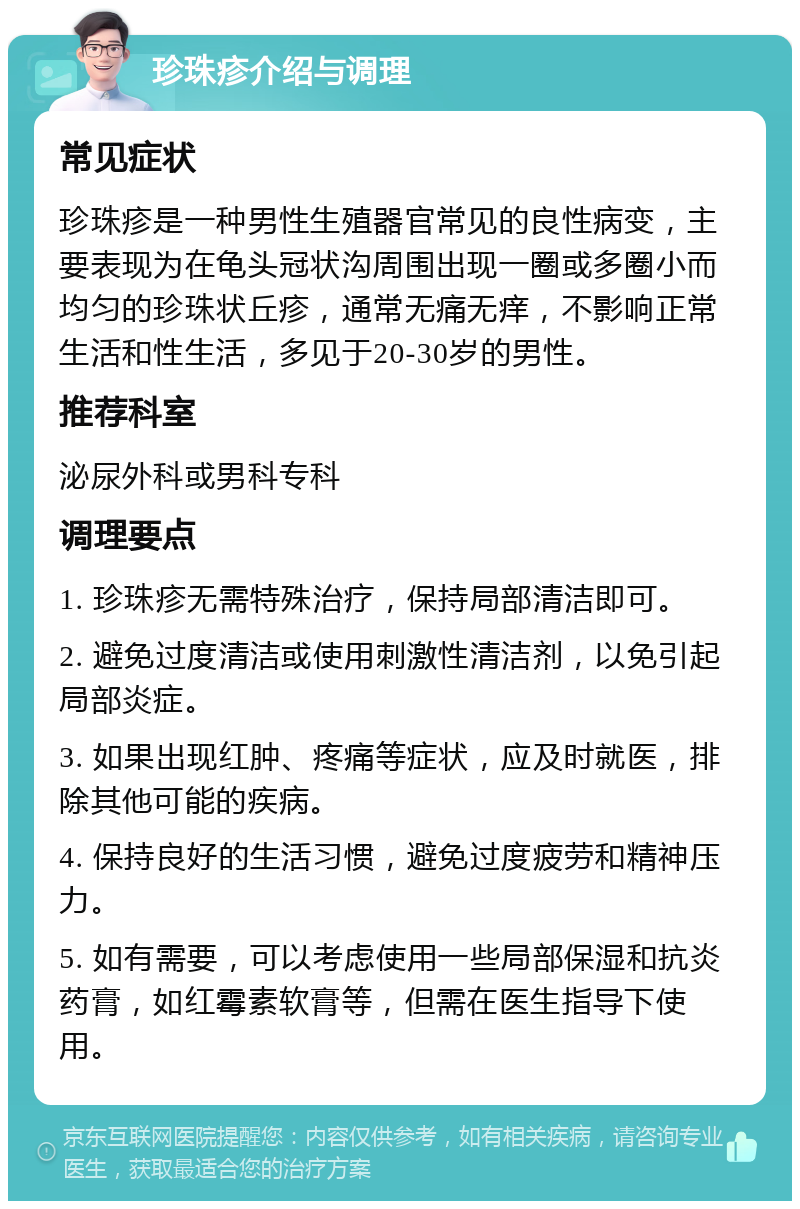 珍珠疹介绍与调理 常见症状 珍珠疹是一种男性生殖器官常见的良性病变，主要表现为在龟头冠状沟周围出现一圈或多圈小而均匀的珍珠状丘疹，通常无痛无痒，不影响正常生活和性生活，多见于20-30岁的男性。 推荐科室 泌尿外科或男科专科 调理要点 1. 珍珠疹无需特殊治疗，保持局部清洁即可。 2. 避免过度清洁或使用刺激性清洁剂，以免引起局部炎症。 3. 如果出现红肿、疼痛等症状，应及时就医，排除其他可能的疾病。 4. 保持良好的生活习惯，避免过度疲劳和精神压力。 5. 如有需要，可以考虑使用一些局部保湿和抗炎药膏，如红霉素软膏等，但需在医生指导下使用。