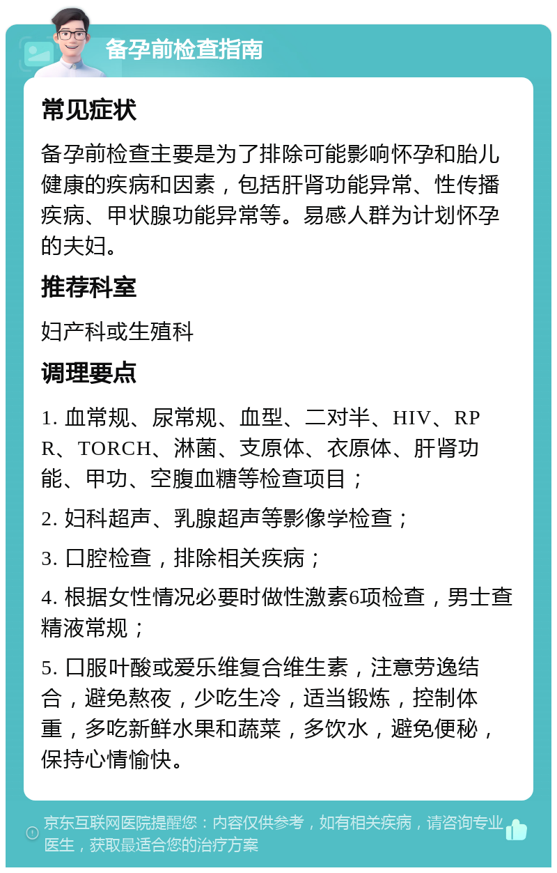 备孕前检查指南 常见症状 备孕前检查主要是为了排除可能影响怀孕和胎儿健康的疾病和因素，包括肝肾功能异常、性传播疾病、甲状腺功能异常等。易感人群为计划怀孕的夫妇。 推荐科室 妇产科或生殖科 调理要点 1. 血常规、尿常规、血型、二对半、HIV、RPR、TORCH、淋菌、支原体、衣原体、肝肾功能、甲功、空腹血糖等检查项目； 2. 妇科超声、乳腺超声等影像学检查； 3. 口腔检查，排除相关疾病； 4. 根据女性情况必要时做性激素6项检查，男士查精液常规； 5. 口服叶酸或爱乐维复合维生素，注意劳逸结合，避免熬夜，少吃生冷，适当锻炼，控制体重，多吃新鲜水果和蔬菜，多饮水，避免便秘，保持心情愉快。