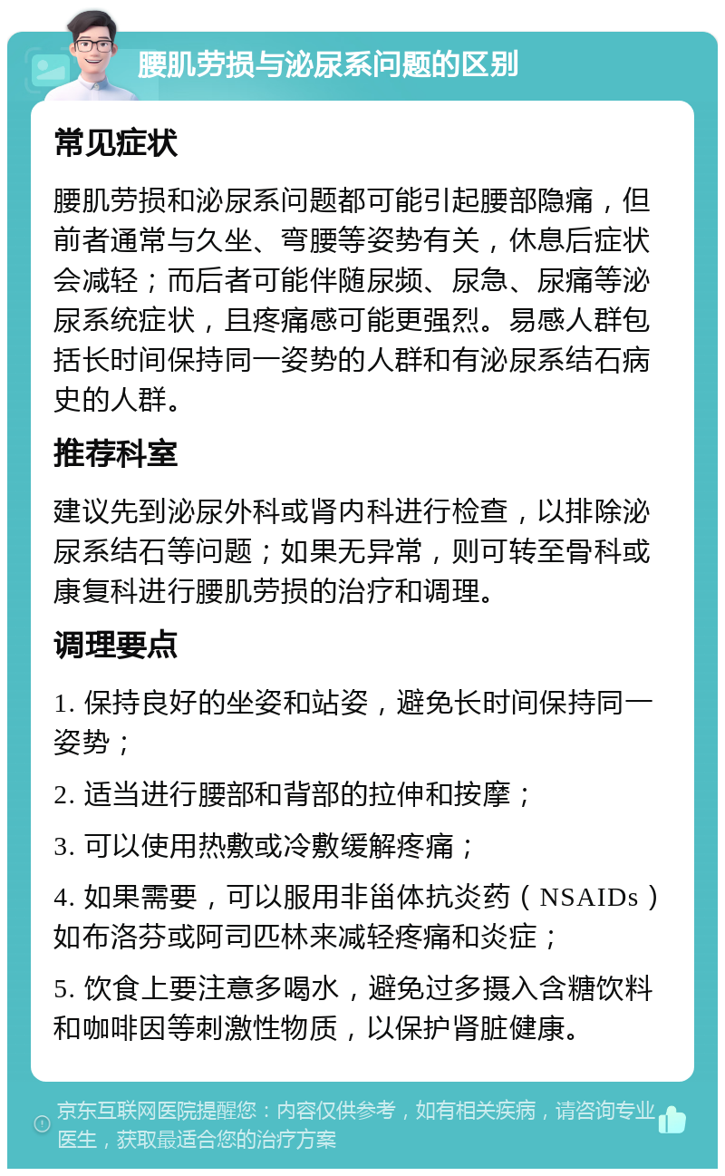 腰肌劳损与泌尿系问题的区别 常见症状 腰肌劳损和泌尿系问题都可能引起腰部隐痛，但前者通常与久坐、弯腰等姿势有关，休息后症状会减轻；而后者可能伴随尿频、尿急、尿痛等泌尿系统症状，且疼痛感可能更强烈。易感人群包括长时间保持同一姿势的人群和有泌尿系结石病史的人群。 推荐科室 建议先到泌尿外科或肾内科进行检查，以排除泌尿系结石等问题；如果无异常，则可转至骨科或康复科进行腰肌劳损的治疗和调理。 调理要点 1. 保持良好的坐姿和站姿，避免长时间保持同一姿势； 2. 适当进行腰部和背部的拉伸和按摩； 3. 可以使用热敷或冷敷缓解疼痛； 4. 如果需要，可以服用非甾体抗炎药（NSAIDs）如布洛芬或阿司匹林来减轻疼痛和炎症； 5. 饮食上要注意多喝水，避免过多摄入含糖饮料和咖啡因等刺激性物质，以保护肾脏健康。