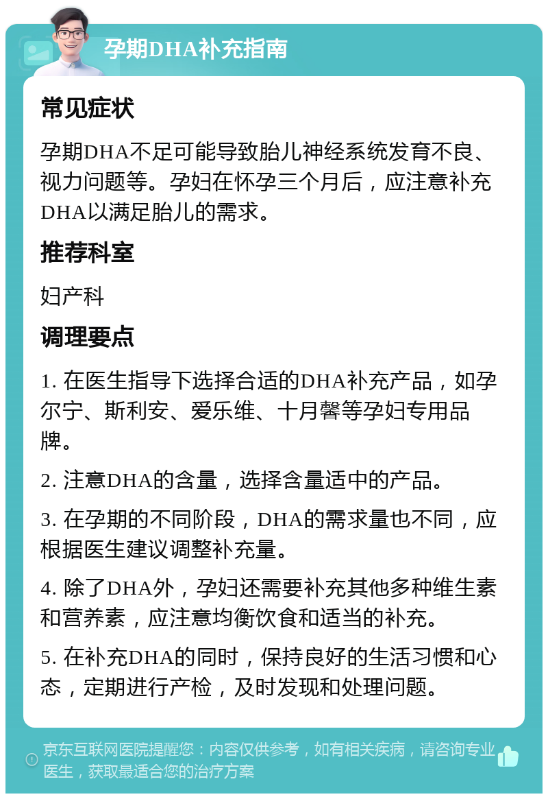 孕期DHA补充指南 常见症状 孕期DHA不足可能导致胎儿神经系统发育不良、视力问题等。孕妇在怀孕三个月后，应注意补充DHA以满足胎儿的需求。 推荐科室 妇产科 调理要点 1. 在医生指导下选择合适的DHA补充产品，如孕尔宁、斯利安、爱乐维、十月馨等孕妇专用品牌。 2. 注意DHA的含量，选择含量适中的产品。 3. 在孕期的不同阶段，DHA的需求量也不同，应根据医生建议调整补充量。 4. 除了DHA外，孕妇还需要补充其他多种维生素和营养素，应注意均衡饮食和适当的补充。 5. 在补充DHA的同时，保持良好的生活习惯和心态，定期进行产检，及时发现和处理问题。