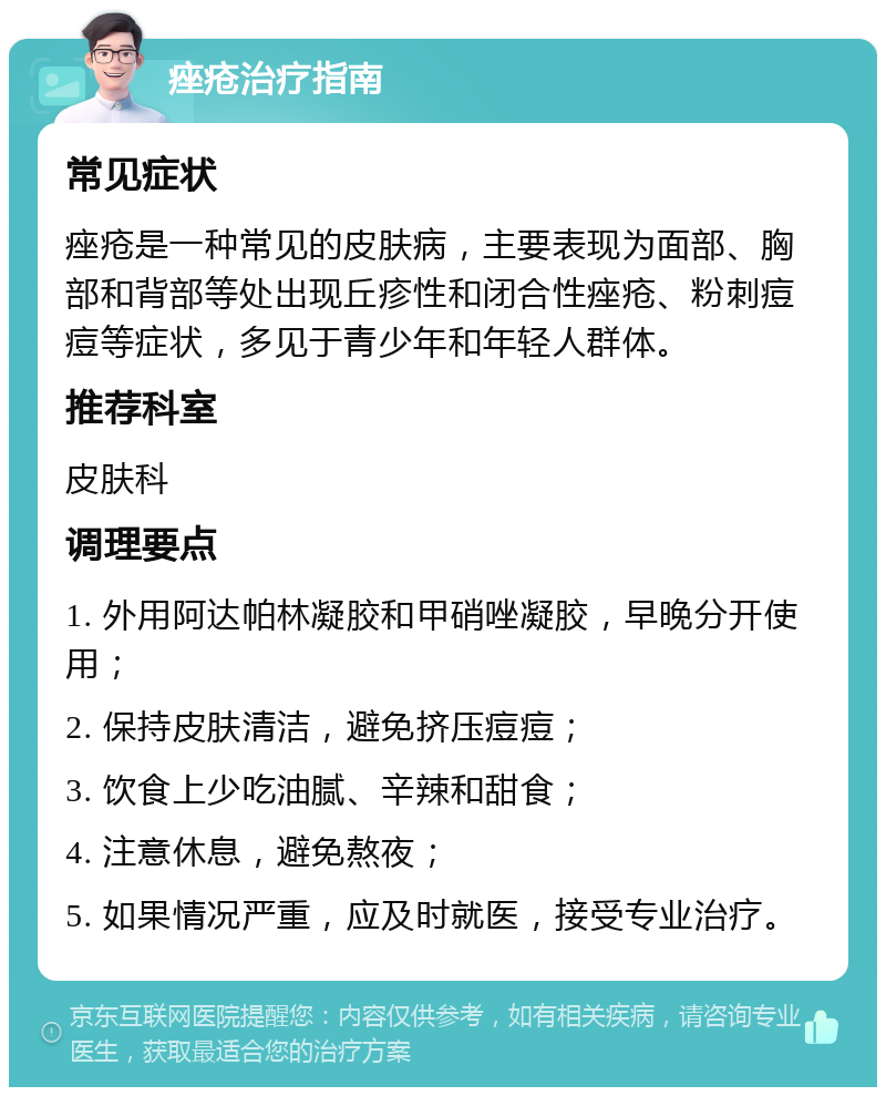 痤疮治疗指南 常见症状 痤疮是一种常见的皮肤病，主要表现为面部、胸部和背部等处出现丘疹性和闭合性痤疮、粉刺痘痘等症状，多见于青少年和年轻人群体。 推荐科室 皮肤科 调理要点 1. 外用阿达帕林凝胶和甲硝唑凝胶，早晚分开使用； 2. 保持皮肤清洁，避免挤压痘痘； 3. 饮食上少吃油腻、辛辣和甜食； 4. 注意休息，避免熬夜； 5. 如果情况严重，应及时就医，接受专业治疗。