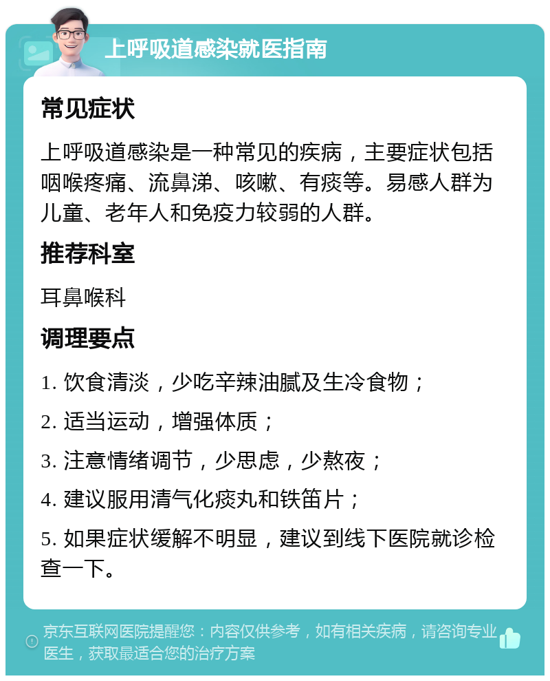 上呼吸道感染就医指南 常见症状 上呼吸道感染是一种常见的疾病，主要症状包括咽喉疼痛、流鼻涕、咳嗽、有痰等。易感人群为儿童、老年人和免疫力较弱的人群。 推荐科室 耳鼻喉科 调理要点 1. 饮食清淡，少吃辛辣油腻及生冷食物； 2. 适当运动，增强体质； 3. 注意情绪调节，少思虑，少熬夜； 4. 建议服用清气化痰丸和铁笛片； 5. 如果症状缓解不明显，建议到线下医院就诊检查一下。