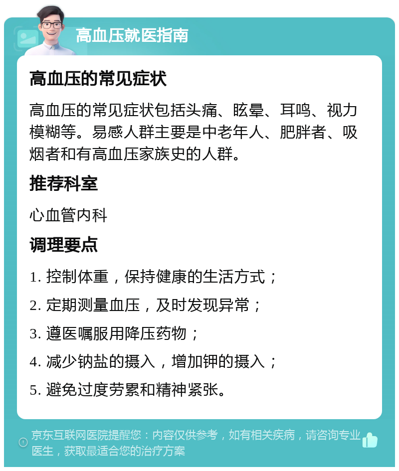 高血压就医指南 高血压的常见症状 高血压的常见症状包括头痛、眩晕、耳鸣、视力模糊等。易感人群主要是中老年人、肥胖者、吸烟者和有高血压家族史的人群。 推荐科室 心血管内科 调理要点 1. 控制体重，保持健康的生活方式； 2. 定期测量血压，及时发现异常； 3. 遵医嘱服用降压药物； 4. 减少钠盐的摄入，增加钾的摄入； 5. 避免过度劳累和精神紧张。