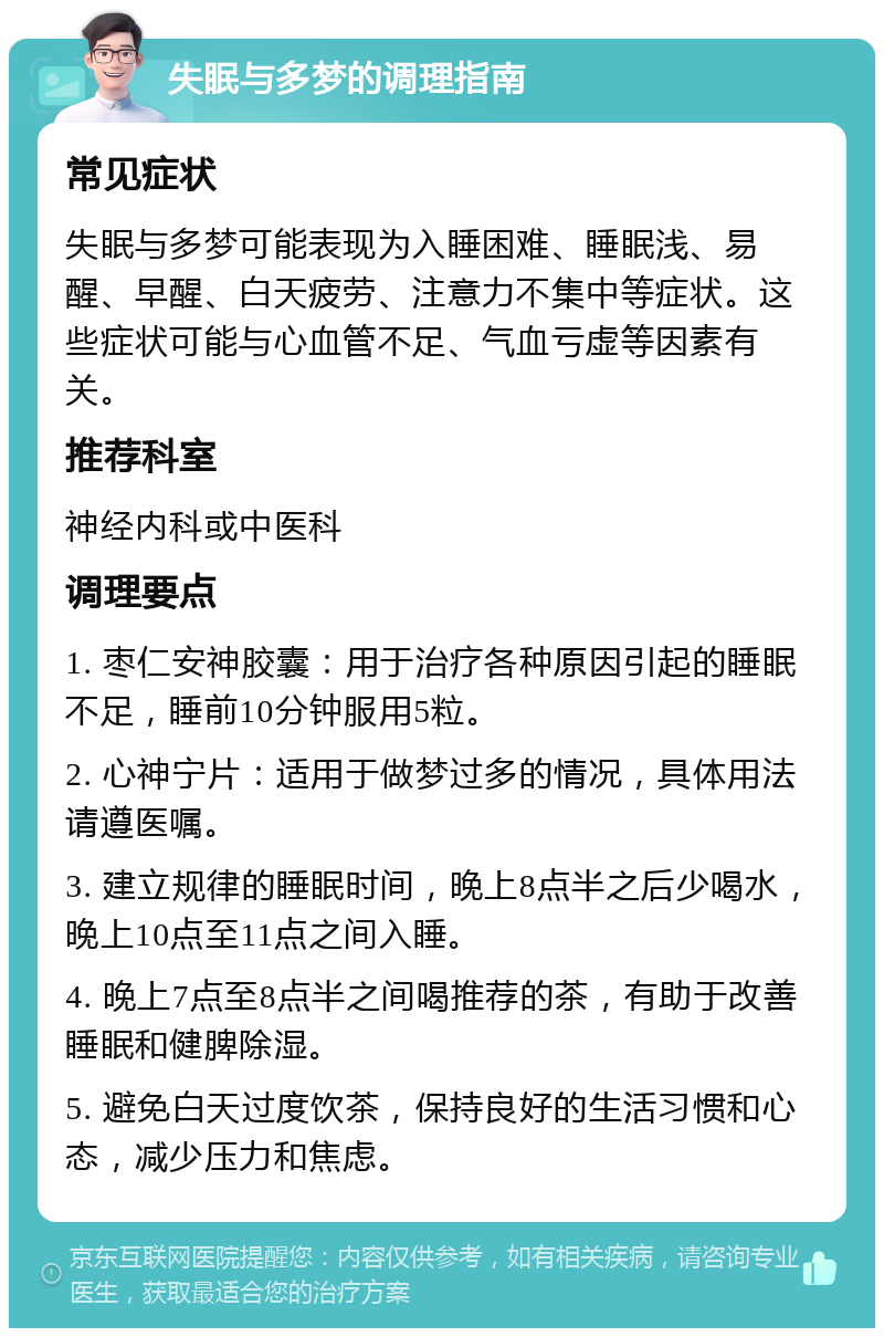 失眠与多梦的调理指南 常见症状 失眠与多梦可能表现为入睡困难、睡眠浅、易醒、早醒、白天疲劳、注意力不集中等症状。这些症状可能与心血管不足、气血亏虚等因素有关。 推荐科室 神经内科或中医科 调理要点 1. 枣仁安神胶囊：用于治疗各种原因引起的睡眠不足，睡前10分钟服用5粒。 2. 心神宁片：适用于做梦过多的情况，具体用法请遵医嘱。 3. 建立规律的睡眠时间，晚上8点半之后少喝水，晚上10点至11点之间入睡。 4. 晚上7点至8点半之间喝推荐的茶，有助于改善睡眠和健脾除湿。 5. 避免白天过度饮茶，保持良好的生活习惯和心态，减少压力和焦虑。