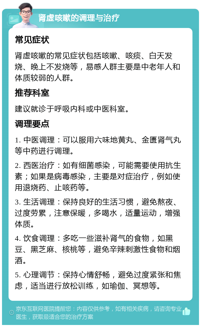 肾虚咳嗽的调理与治疗 常见症状 肾虚咳嗽的常见症状包括咳嗽、咳痰、白天发烧、晚上不发烧等，易感人群主要是中老年人和体质较弱的人群。 推荐科室 建议就诊于呼吸内科或中医科室。 调理要点 1. 中医调理：可以服用六味地黄丸、金匮肾气丸等中药进行调理。 2. 西医治疗：如有细菌感染，可能需要使用抗生素；如果是病毒感染，主要是对症治疗，例如使用退烧药、止咳药等。 3. 生活调理：保持良好的生活习惯，避免熬夜、过度劳累，注意保暖，多喝水，适量运动，增强体质。 4. 饮食调理：多吃一些滋补肾气的食物，如黑豆、黑芝麻、核桃等，避免辛辣刺激性食物和烟酒。 5. 心理调节：保持心情舒畅，避免过度紧张和焦虑，适当进行放松训练，如瑜伽、冥想等。