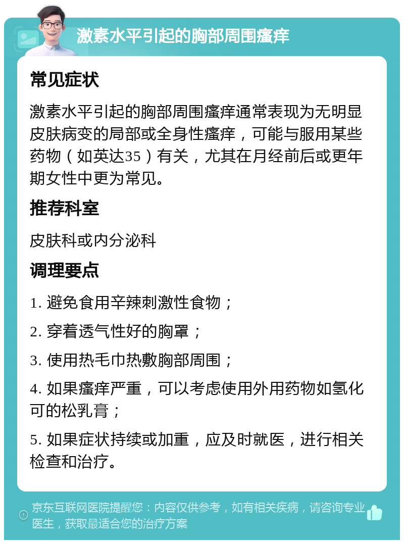 激素水平引起的胸部周围瘙痒 常见症状 激素水平引起的胸部周围瘙痒通常表现为无明显皮肤病变的局部或全身性瘙痒，可能与服用某些药物（如英达35）有关，尤其在月经前后或更年期女性中更为常见。 推荐科室 皮肤科或内分泌科 调理要点 1. 避免食用辛辣刺激性食物； 2. 穿着透气性好的胸罩； 3. 使用热毛巾热敷胸部周围； 4. 如果瘙痒严重，可以考虑使用外用药物如氢化可的松乳膏； 5. 如果症状持续或加重，应及时就医，进行相关检查和治疗。