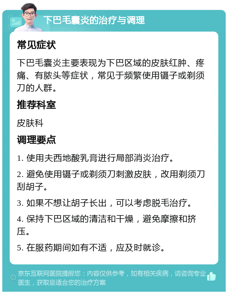 下巴毛囊炎的治疗与调理 常见症状 下巴毛囊炎主要表现为下巴区域的皮肤红肿、疼痛、有脓头等症状，常见于频繁使用镊子或剃须刀的人群。 推荐科室 皮肤科 调理要点 1. 使用夫西地酸乳膏进行局部消炎治疗。 2. 避免使用镊子或剃须刀刺激皮肤，改用剃须刀刮胡子。 3. 如果不想让胡子长出，可以考虑脱毛治疗。 4. 保持下巴区域的清洁和干燥，避免摩擦和挤压。 5. 在服药期间如有不适，应及时就诊。