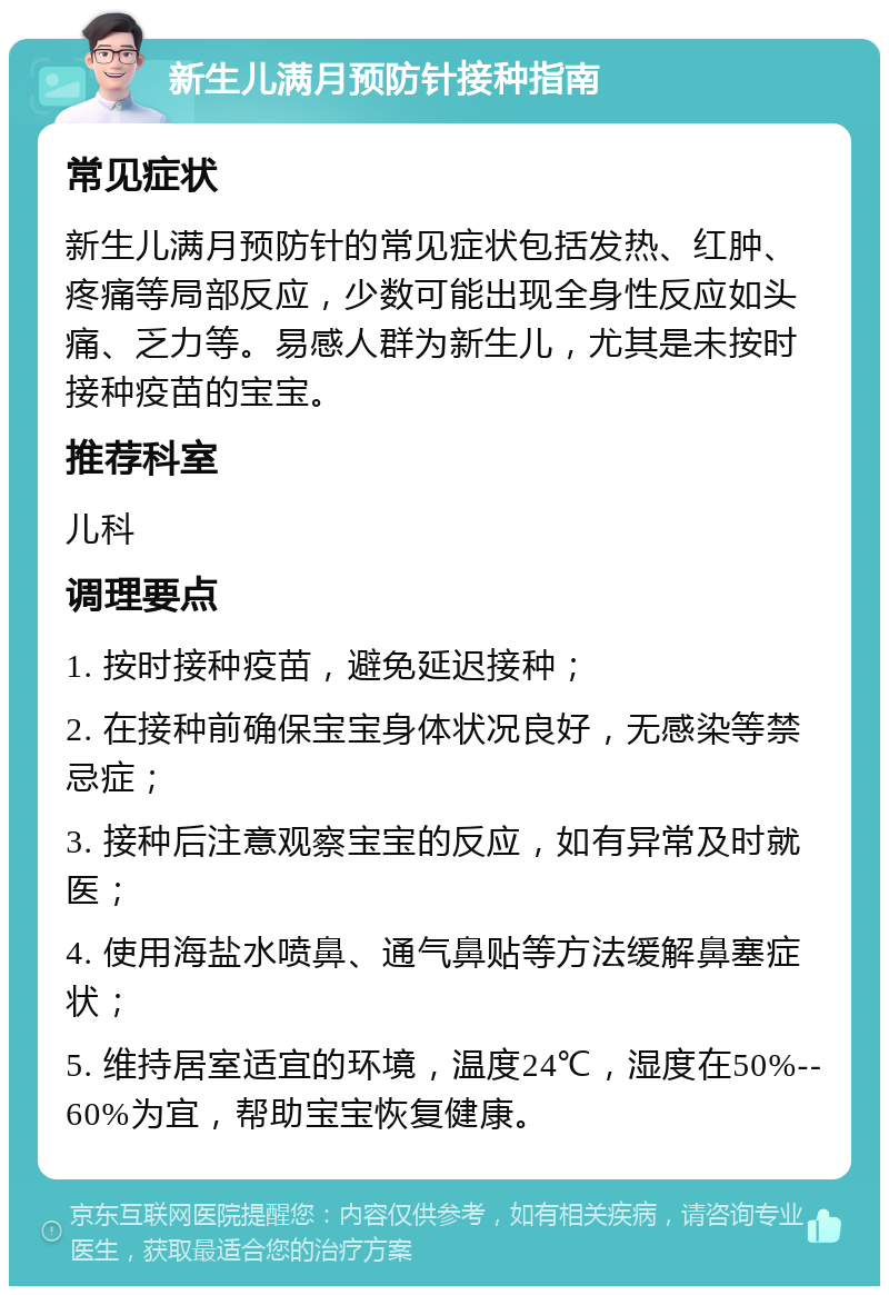 新生儿满月预防针接种指南 常见症状 新生儿满月预防针的常见症状包括发热、红肿、疼痛等局部反应，少数可能出现全身性反应如头痛、乏力等。易感人群为新生儿，尤其是未按时接种疫苗的宝宝。 推荐科室 儿科 调理要点 1. 按时接种疫苗，避免延迟接种； 2. 在接种前确保宝宝身体状况良好，无感染等禁忌症； 3. 接种后注意观察宝宝的反应，如有异常及时就医； 4. 使用海盐水喷鼻、通气鼻贴等方法缓解鼻塞症状； 5. 维持居室适宜的环境，温度24℃，湿度在50%--60%为宜，帮助宝宝恢复健康。