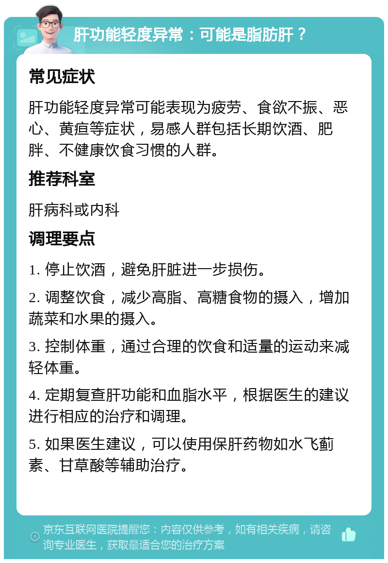 肝功能轻度异常：可能是脂肪肝？ 常见症状 肝功能轻度异常可能表现为疲劳、食欲不振、恶心、黄疸等症状，易感人群包括长期饮酒、肥胖、不健康饮食习惯的人群。 推荐科室 肝病科或内科 调理要点 1. 停止饮酒，避免肝脏进一步损伤。 2. 调整饮食，减少高脂、高糖食物的摄入，增加蔬菜和水果的摄入。 3. 控制体重，通过合理的饮食和适量的运动来减轻体重。 4. 定期复查肝功能和血脂水平，根据医生的建议进行相应的治疗和调理。 5. 如果医生建议，可以使用保肝药物如水飞蓟素、甘草酸等辅助治疗。