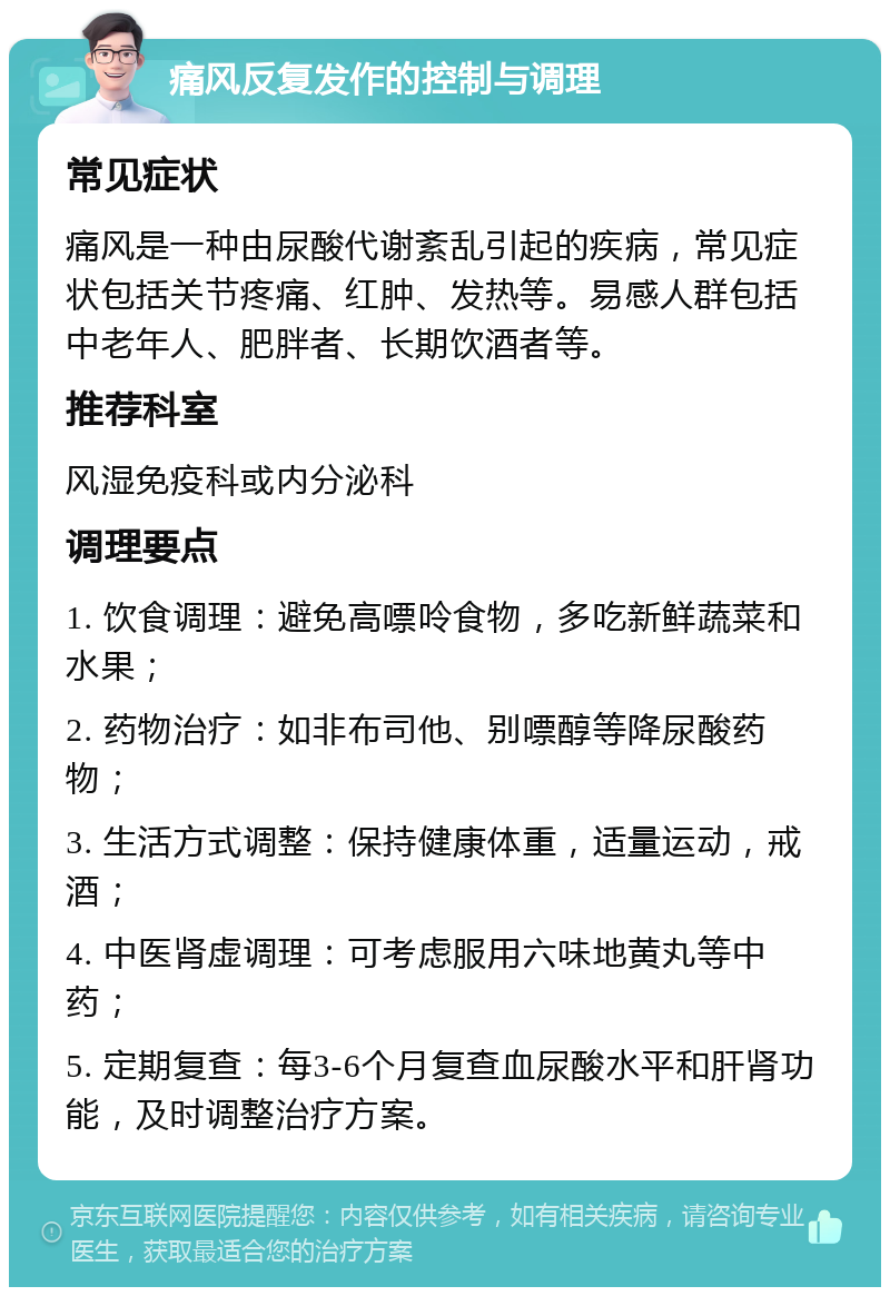 痛风反复发作的控制与调理 常见症状 痛风是一种由尿酸代谢紊乱引起的疾病，常见症状包括关节疼痛、红肿、发热等。易感人群包括中老年人、肥胖者、长期饮酒者等。 推荐科室 风湿免疫科或内分泌科 调理要点 1. 饮食调理：避免高嘌呤食物，多吃新鲜蔬菜和水果； 2. 药物治疗：如非布司他、别嘌醇等降尿酸药物； 3. 生活方式调整：保持健康体重，适量运动，戒酒； 4. 中医肾虚调理：可考虑服用六味地黄丸等中药； 5. 定期复查：每3-6个月复查血尿酸水平和肝肾功能，及时调整治疗方案。