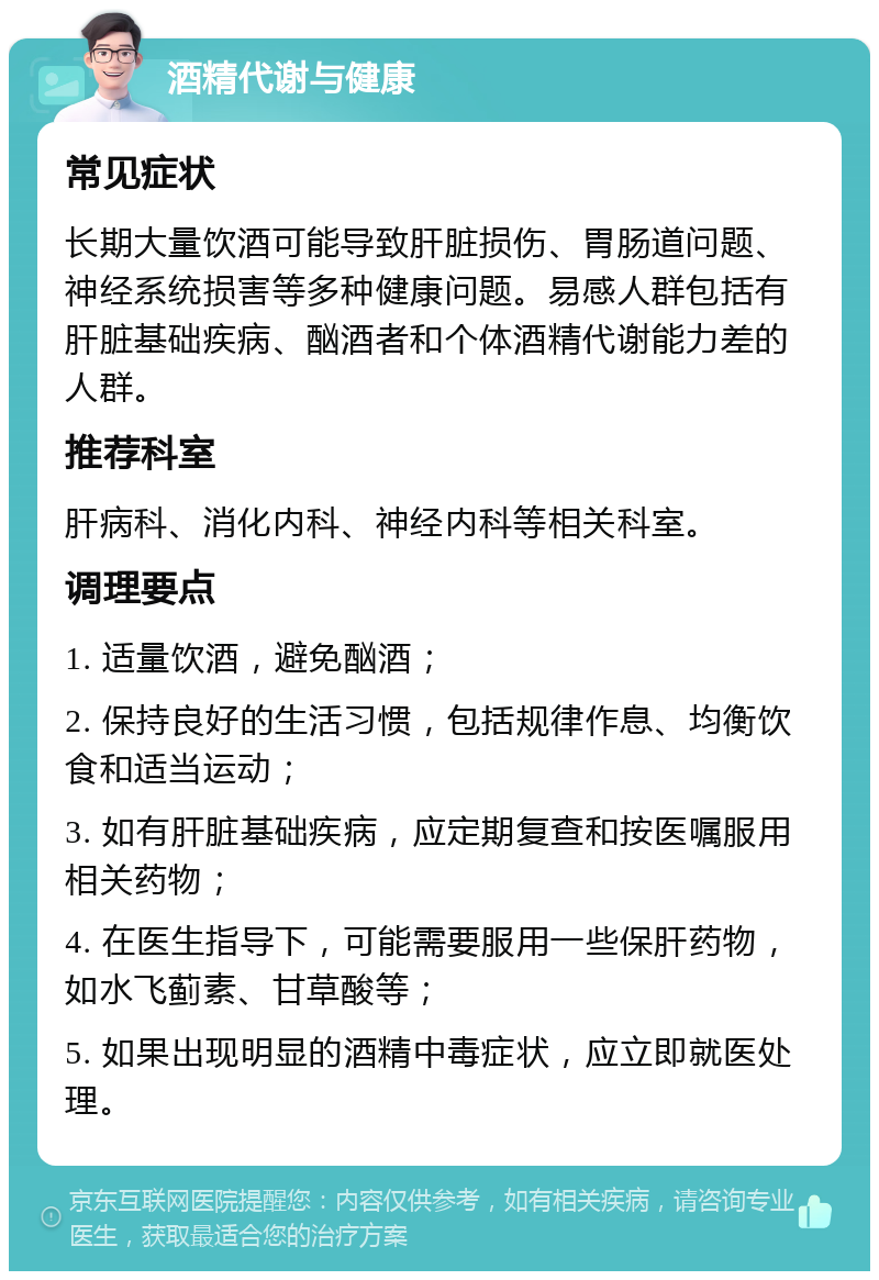 酒精代谢与健康 常见症状 长期大量饮酒可能导致肝脏损伤、胃肠道问题、神经系统损害等多种健康问题。易感人群包括有肝脏基础疾病、酗酒者和个体酒精代谢能力差的人群。 推荐科室 肝病科、消化内科、神经内科等相关科室。 调理要点 1. 适量饮酒，避免酗酒； 2. 保持良好的生活习惯，包括规律作息、均衡饮食和适当运动； 3. 如有肝脏基础疾病，应定期复查和按医嘱服用相关药物； 4. 在医生指导下，可能需要服用一些保肝药物，如水飞蓟素、甘草酸等； 5. 如果出现明显的酒精中毒症状，应立即就医处理。