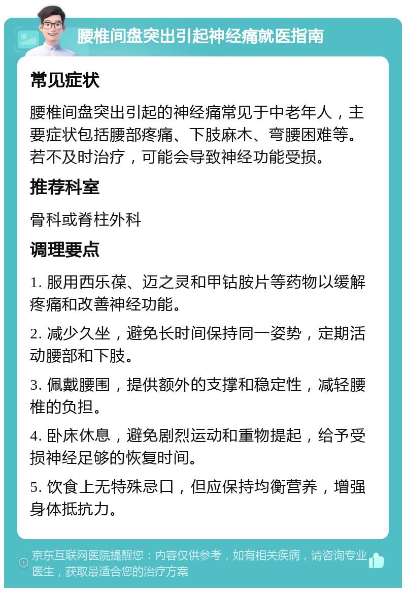 腰椎间盘突出引起神经痛就医指南 常见症状 腰椎间盘突出引起的神经痛常见于中老年人，主要症状包括腰部疼痛、下肢麻木、弯腰困难等。若不及时治疗，可能会导致神经功能受损。 推荐科室 骨科或脊柱外科 调理要点 1. 服用西乐葆、迈之灵和甲钴胺片等药物以缓解疼痛和改善神经功能。 2. 减少久坐，避免长时间保持同一姿势，定期活动腰部和下肢。 3. 佩戴腰围，提供额外的支撑和稳定性，减轻腰椎的负担。 4. 卧床休息，避免剧烈运动和重物提起，给予受损神经足够的恢复时间。 5. 饮食上无特殊忌口，但应保持均衡营养，增强身体抵抗力。