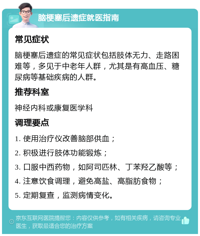 脑梗塞后遗症就医指南 常见症状 脑梗塞后遗症的常见症状包括肢体无力、走路困难等，多见于中老年人群，尤其是有高血压、糖尿病等基础疾病的人群。 推荐科室 神经内科或康复医学科 调理要点 1. 使用治疗仪改善脑部供血； 2. 积极进行肢体功能锻炼； 3. 口服中西药物，如阿司匹林、丁苯羟乙酸等； 4. 注意饮食调理，避免高盐、高脂肪食物； 5. 定期复查，监测病情变化。